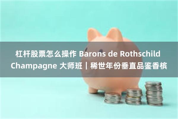 杠杆股票怎么操作 Barons de Rothschild Champagne 大师班｜稀世年份垂直品鉴香槟