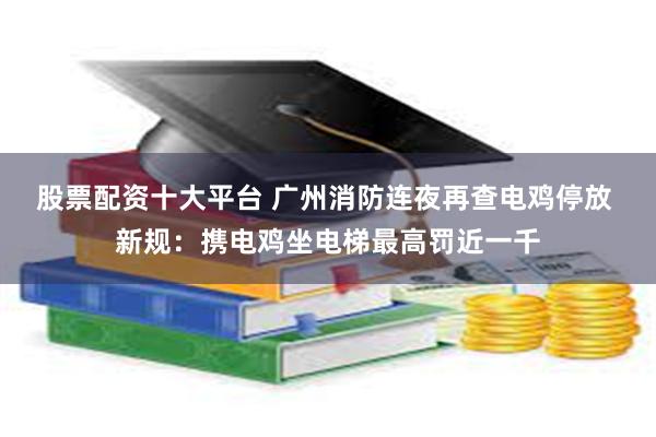 股票配资十大平台 广州消防连夜再查电鸡停放 新规：携电鸡坐电梯最高罚近一千