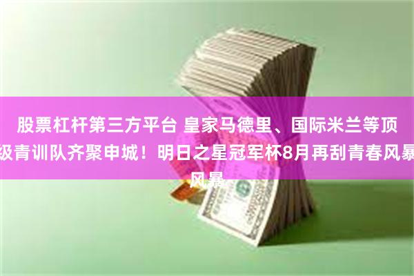 股票杠杆第三方平台 皇家马德里、国际米兰等顶级青训队齐聚申城！明日之星冠军杯8月再刮青春风暴