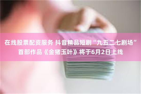 在线股票配资服务 抖音精品短剧“九五二七剧场”首部作品《金猪玉叶》将于6月2日上线