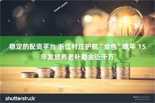 稳定的配资平台 浙江村庄护航“金色”晚年 15年发放养老补助金近千万