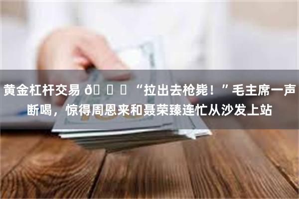 黄金杠杆交易 🌞“拉出去枪毙！”毛主席一声断喝，惊得周恩来和聂荣臻连忙从沙发上站