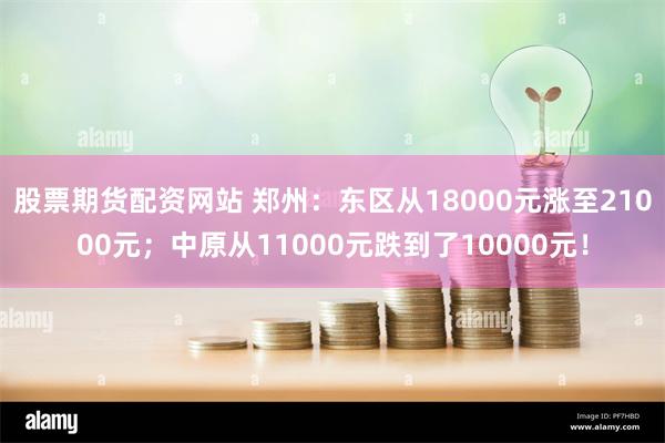 股票期货配资网站 郑州：东区从18000元涨至21000元；中原从11000元跌到了10000元！