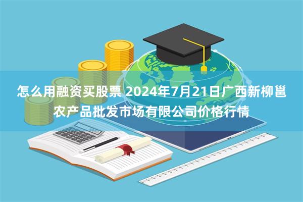 怎么用融资买股票 2024年7月21日广西新柳邕农产品批发市场有限公司价格行情