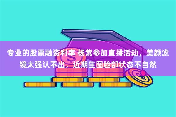 专业的股票融资利率 杨紫参加直播活动，美颜滤镜太强认不出，近期生图脸部状态不自然