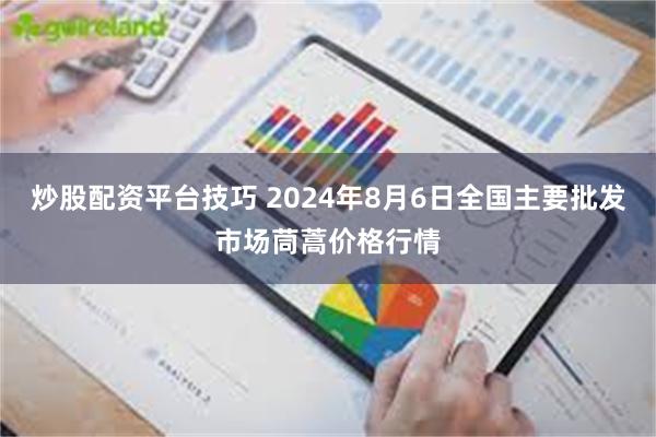 炒股配资平台技巧 2024年8月6日全国主要批发市场茼蒿价格行情