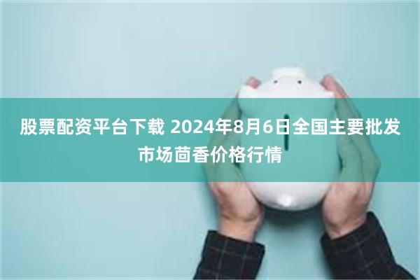 股票配资平台下载 2024年8月6日全国主要批发市场茴香价格行情