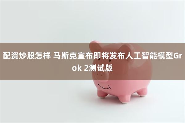 配资炒股怎样 马斯克宣布即将发布人工智能模型Grok 2测试版