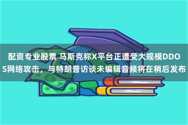 配资专业股票 马斯克称X平台正遭受大规模DDOS网络攻击，与特朗普访谈未编辑音频将在稍后发布