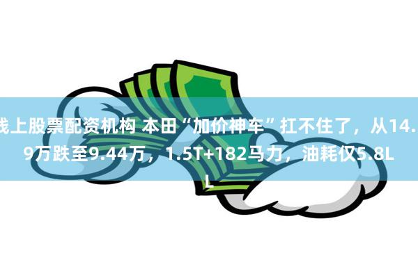 线上股票配资机构 本田“加价神车”扛不住了，从14.59万跌至9.44万，1.5T+182马力，油耗仅5.8L