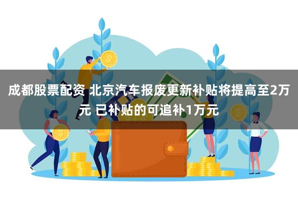 成都股票配资 北京汽车报废更新补贴将提高至2万元 已补贴的可追补1万元