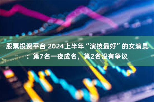 股票投资平台 2024上半年“演技最好”的女演员：第7名一夜成名，第2名没有争议