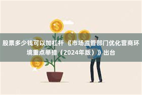 股票多少钱可以加杠杆 《市场监管部门优化营商环境重点举措（2024年版）》出台