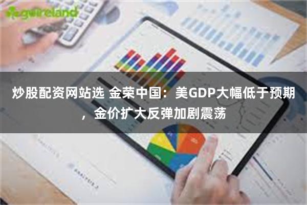 炒股配资网站选 金荣中国：美GDP大幅低于预期，金价扩大反弹加剧震荡