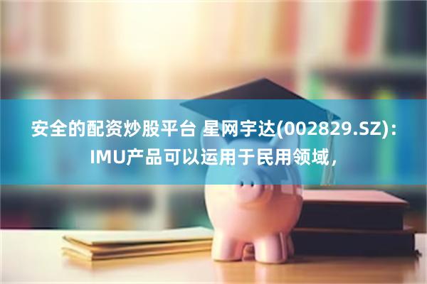 安全的配资炒股平台 星网宇达(002829.SZ)：IMU产品可以运用于民用领域，