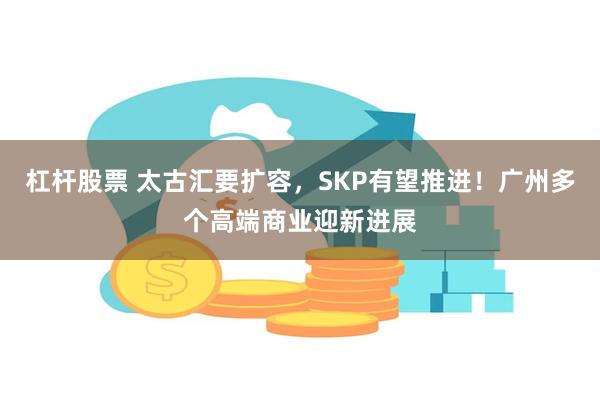 杠杆股票 太古汇要扩容，SKP有望推进！广州多个高端商业迎新进展