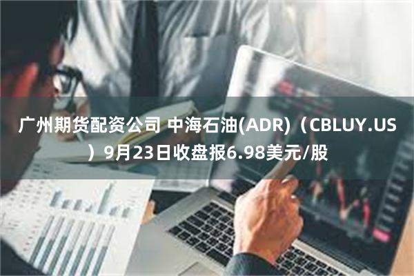 广州期货配资公司 中海石油(ADR)（CBLUY.US）9月23日收盘报6.98美元/股