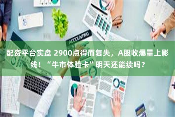 配资平台实盘 2900点得而复失，A股收爆量上影线！“牛市体验卡”明天还能续吗？