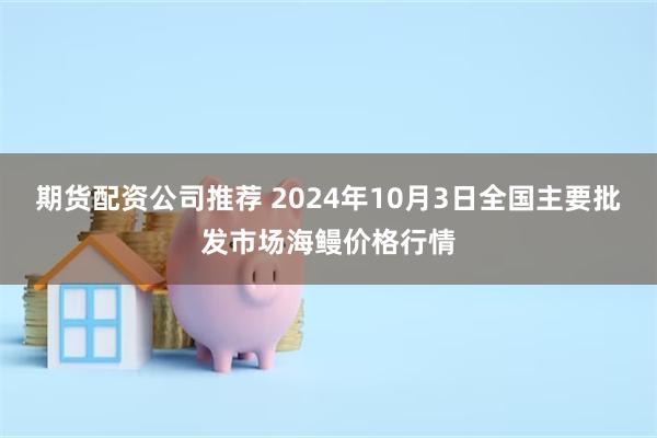 期货配资公司推荐 2024年10月3日全国主要批发市场海鳗价格行情