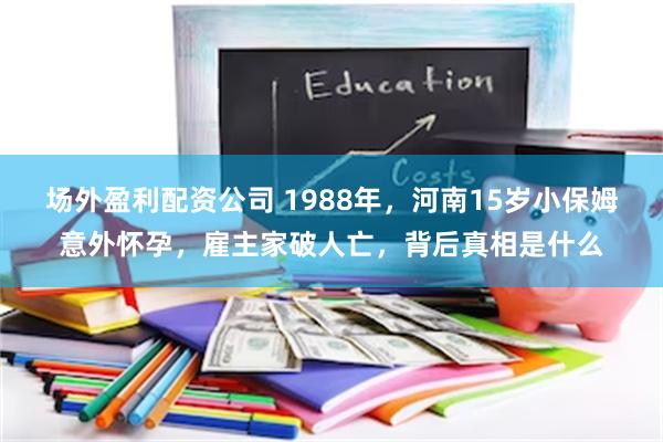 场外盈利配资公司 1988年，河南15岁小保姆意外怀孕，雇主家破人亡，背后真相是什么