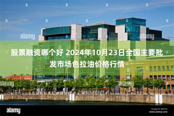 股票融资哪个好 2024年10月23日全国主要批发市场色拉油价格行情