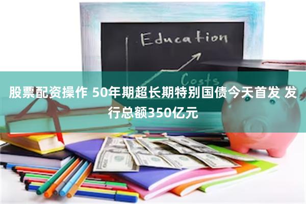 股票配资操作 50年期超长期特别国债今天首发 发行总额350亿元