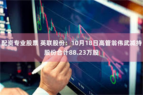 配资专业股票 英联股份：10月18日高管翁伟武减持股份合计88.23万股