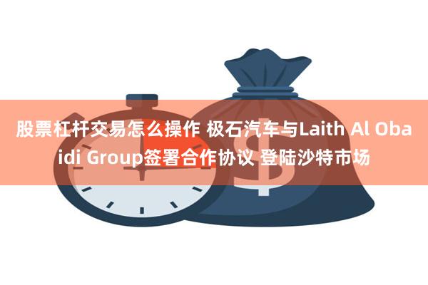 股票杠杆交易怎么操作 极石汽车与Laith Al Obaidi Group签署合作协议 登陆沙特市场