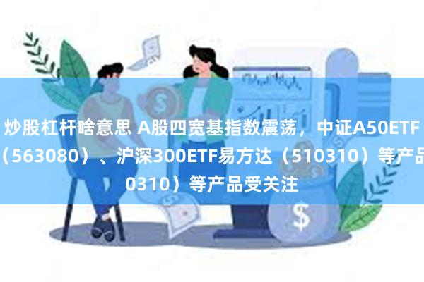 炒股杠杆啥意思 A股四宽基指数震荡，中证A50ETF易方达（563080）、沪深300ETF易方达（510310）等产品受关注