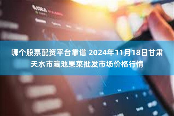 哪个股票配资平台靠谱 2024年11月18日甘肃天水市瀛池果菜批发市场价格行情