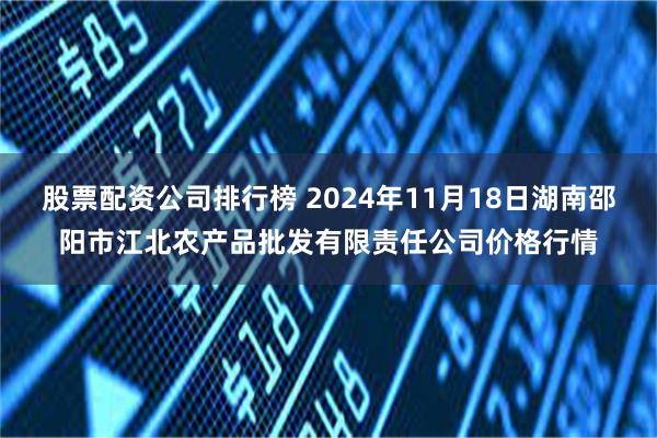 股票配资公司排行榜 2024年11月18日湖南邵阳市江北农产品批发有限责任公司价格行情