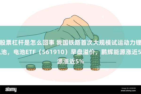 股票杠杆是怎么回事 我国铁路首次大规模试运动力锂电池，电池ETF（561910）早盘溢价，鹏辉能源涨近5%