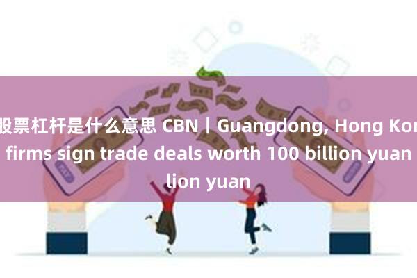 炒股票杠杆是什么意思 CBN丨Guangdong, Hong Kong firms sign trade deals worth 100 billion yuan