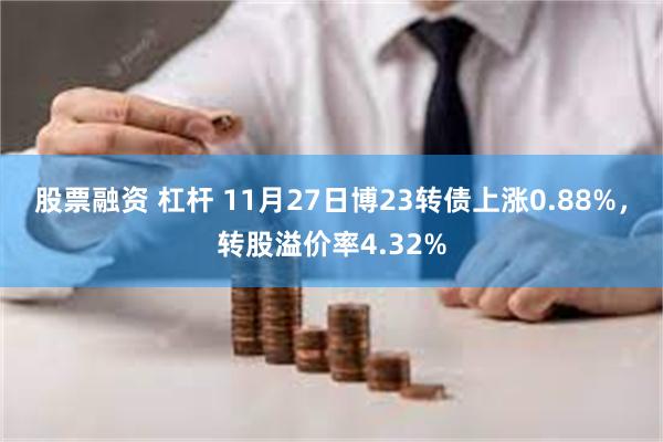 股票融资 杠杆 11月27日博23转债上涨0.88%，转股溢价率4.32%