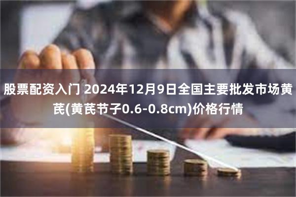 股票配资入门 2024年12月9日全国主要批发市场黄芪(黄芪节子0.6-0.8cm)价格行情