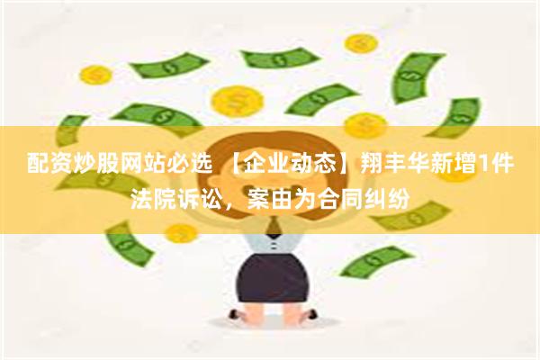 配资炒股网站必选 【企业动态】翔丰华新增1件法院诉讼，案由为合同纠纷