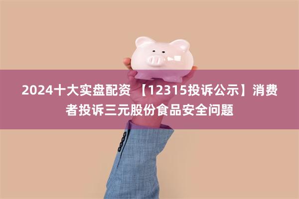 2024十大实盘配资 【12315投诉公示】消费者投诉三元股份食品安全问题