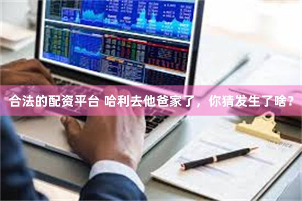 合法的配资平台 哈利去他爸家了，你猜发生了啥？