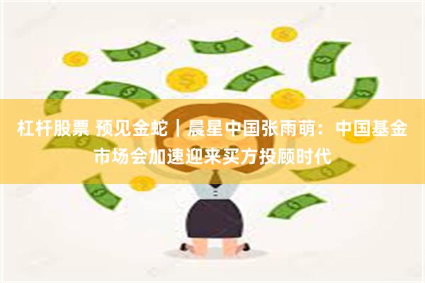 杠杆股票 预见金蛇｜晨星中国张雨萌：中国基金市场会加速迎来买方投顾时代