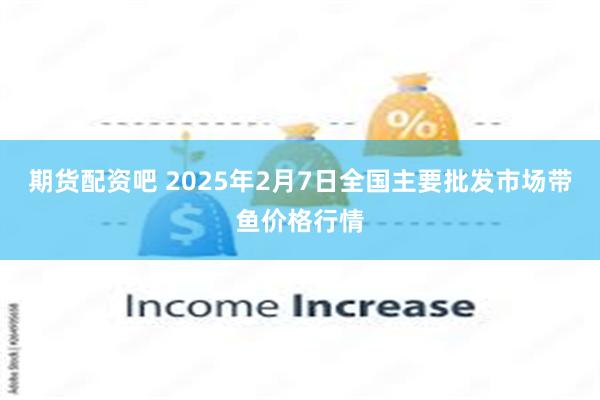 期货配资吧 2025年2月7日全国主要批发市场带鱼价格行情