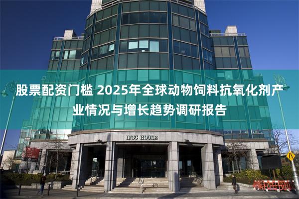 股票配资门槛 2025年全球动物饲料抗氧化剂产业情况与增长趋势调研报告