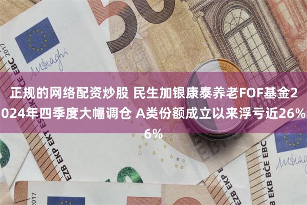 正规的网络配资炒股 民生加银康泰养老FOF基金2024年四季度大幅调仓 A类份额成立以来浮亏近26%