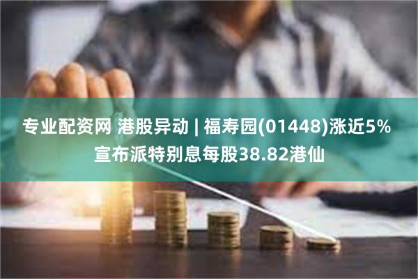 专业配资网 港股异动 | 福寿园(01448)涨近5% 宣布派特别息每股38.82港仙