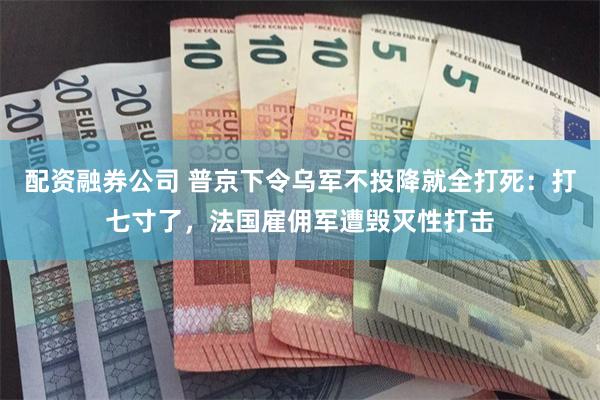 配资融券公司 普京下令乌军不投降就全打死：打七寸了，法国雇佣军遭毁灭性打击