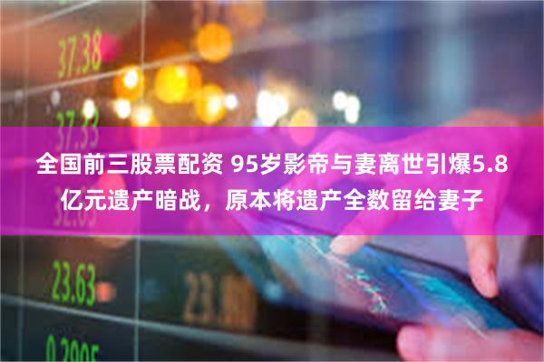 全国前三股票配资 95岁影帝与妻离世引爆5.8亿元遗产暗战，原本将遗产全数留给妻子